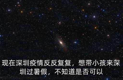 現在深圳疫情反反復復，想帶小孩來深圳過暑假，不知道是否可以