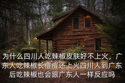 為什么四川人吃辣椒皮膚好不上火，廣東人吃辣椒長痘痘還上火四川人到廣東后吃辣椒也會跟廣東人一樣反應(yīng)嗎