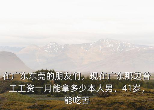 在廣東東莞的朋友們，現在廣東那邊普工工資一月能拿多少本人男，41歲，能吃苦