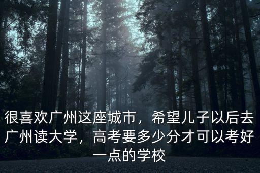 很喜歡廣州這座城市，希望兒子以后去廣州讀大學，高考要多少分才可以考好一點的學校