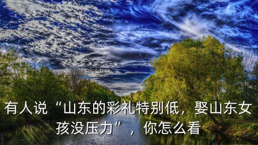 有人說“山東的彩禮特別低，娶山東女孩沒壓力”，你怎么看