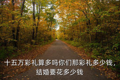 十五萬(wàn)彩禮算多嗎你們那彩禮多少錢(qián)，結(jié)婚要花多少錢(qián)