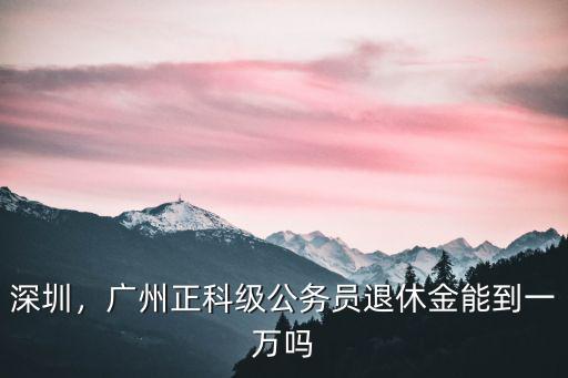 深圳，廣州正科級公務員退休金能到一萬嗎