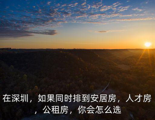 在深圳，如果同時排到安居房，人才房，公租房，你會怎么選