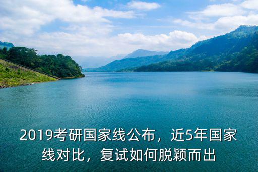 2019考研國家線公布，近5年國家線對比，復試如何脫穎而出
