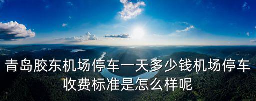 青島飛機場停車一天要多少錢,青島膠東機場停車一天多少錢