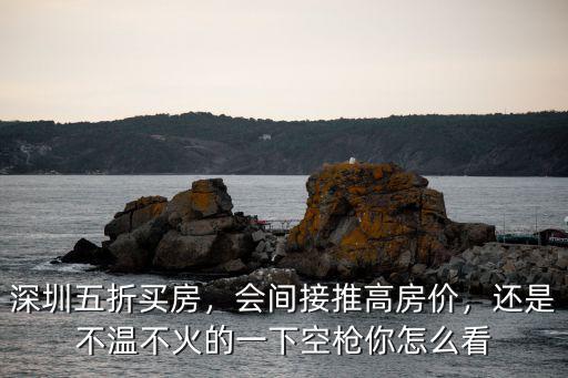 深圳五折買房，會間接推高房價，還是不溫不火的一下空槍你怎么看