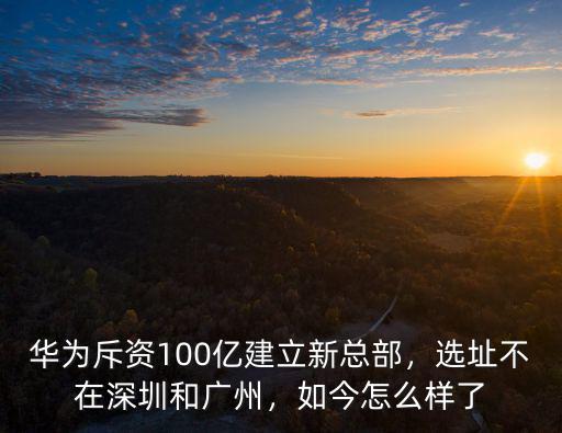 華為斥資100億建立新總部，選址不在深圳和廣州，如今怎么樣了