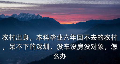 農村出身，本科畢業六年回不去的農村，呆不下的深圳，沒車沒房沒對象，怎么辦