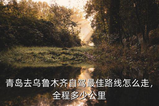 青島去烏魯木齊自駕最佳路線怎么走，全程多少公里
