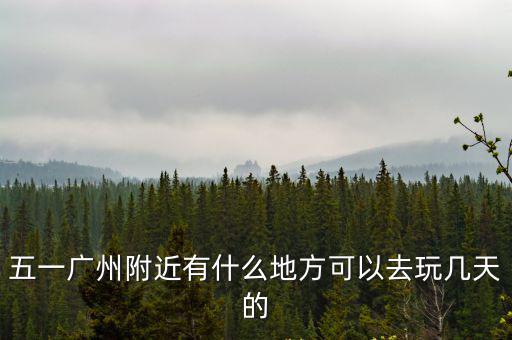 五一廣州附近有什么地方可以去玩幾天的