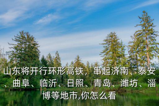 山東將開行環形高鐵，串起濟南、泰安、曲阜、臨沂、日照、青島、濰坊、淄博等地市,你怎么看