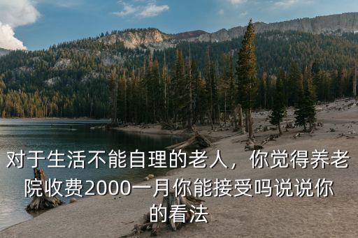 對于生活不能自理的老人，你覺得養(yǎng)老院收費(fèi)2000一月你能接受嗎說說你的看法