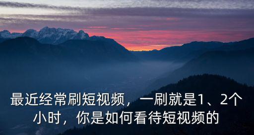 最近經常刷短視頻，一刷就是1、2個小時，你是如何看待短視頻的