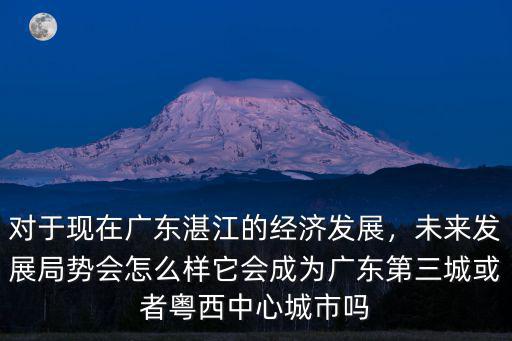 對于現在廣東湛江的經濟發展，未來發展局勢會怎么樣它會成為廣東第三城或者粵西中心城市嗎