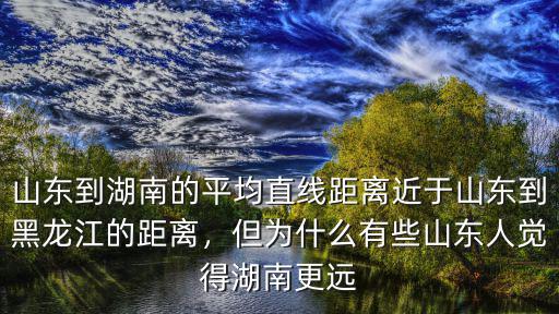 山東到湖南的平均直線距離近于山東到黑龍江的距離，但為什么有些山東人覺得湖南更遠