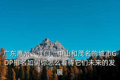 廣東惠州、江門、中山和茂名的城市GDP排名如何你怎么看待它們未來的發展
