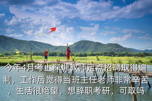 今年4月考上深圳教師定點(diǎn)招聘取得編制，工作后覺(jué)得當(dāng)班主任老師非常辛苦，生活很絕望，想辭職考研，可取嗎