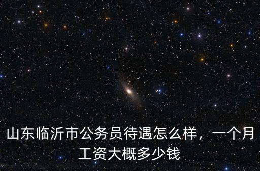 山東公務員一個月掙多少錢,山東臨沂市公務員待遇怎么樣