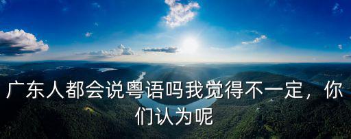 廣東哪里不是說粵語的,粵語的發(fā)源地來自哪里