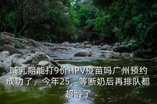 哺乳期能打9價HPV疫苗嗎廣州預約成功了，今年25，等斷奶后再排隊都超齡了