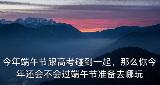 今年端午節(jié)跟高考碰到一起，那么你今年還會(huì)不會(huì)過(guò)端午節(jié)準(zhǔn)備去哪玩