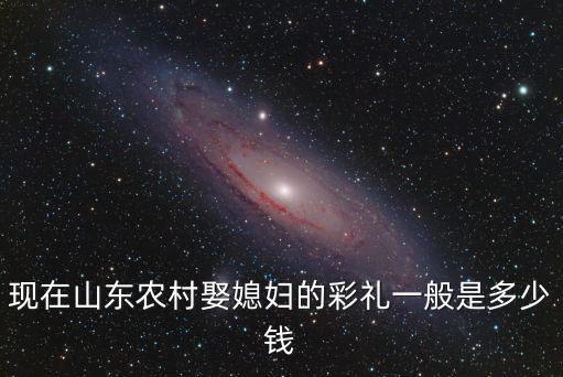 現(xiàn)在山東農(nóng)村娶媳婦的彩禮一般是多少錢