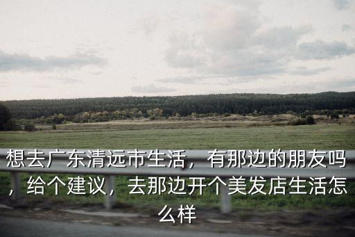 想去廣東清遠市生活，有那邊的朋友嗎，給個建議，去那邊開個美發店生活怎么樣
