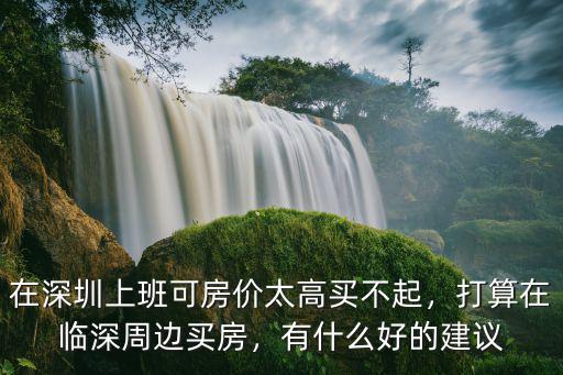 在深圳上班可房價太高買不起，打算在臨深周邊買房，有什么好的建議