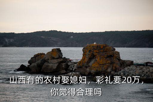 山西有的農(nóng)村娶媳婦，彩禮要20萬，你覺得合理嗎