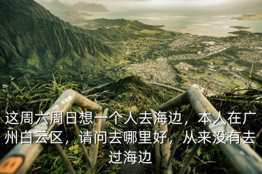 這周六周日想一個人去海邊，本人在廣州白云區，請問去哪里好，從來沒有去過海邊