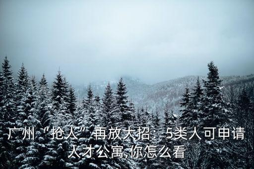 廣州“搶人”再放大招：5類人可申請人才公寓,你怎么看