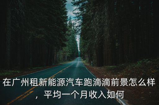 在廣州租新能源汽車跑滴滴前景怎么樣，平均一個月收入如何