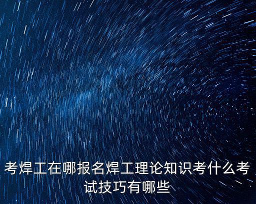考焊工在哪報名焊工理論知識考什么考試技巧有哪些