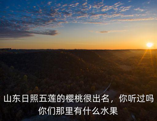 山東日照五蓮的櫻桃很出名，你聽過嗎你們那里有什么水果