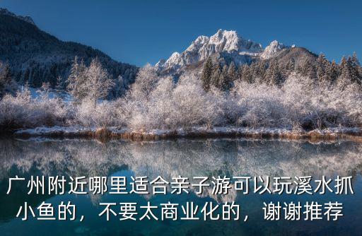 廣州附近哪里適合親子游可以玩溪水抓小魚的，不要太商業化的，謝謝推薦