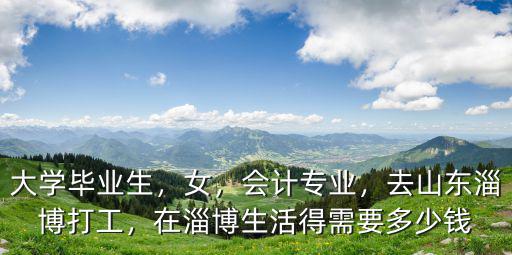 大學畢業生，女，會計專業，去山東淄博打工，在淄博生活得需要多少錢
