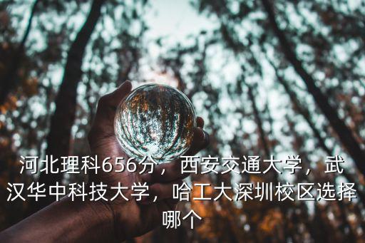 河北理科656分，西安交通大學，武漢華中科技大學，哈工大深圳校區選擇哪個