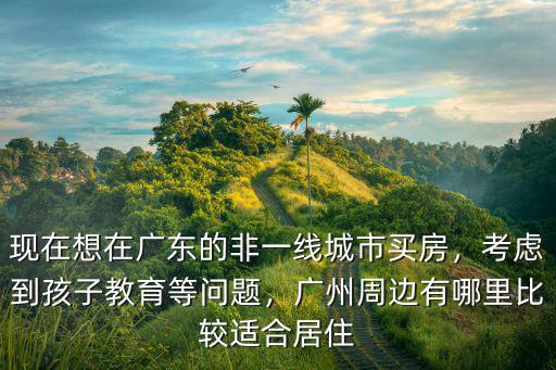 現在想在廣東的非一線城市買房，考慮到孩子教育等問題，廣州周邊有哪里比較適合居住