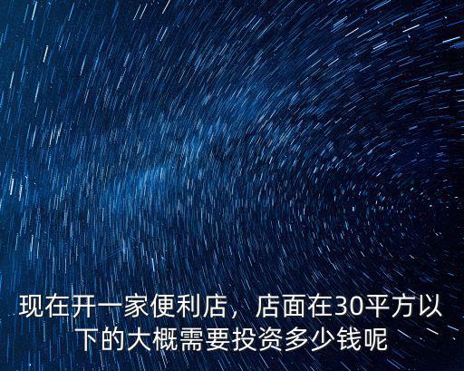 現(xiàn)在開一家便利店，店面在30平方以下的大概需要投資多少錢呢