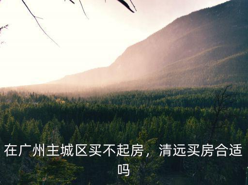在廣州主城區買不起房，清遠買房合適嗎