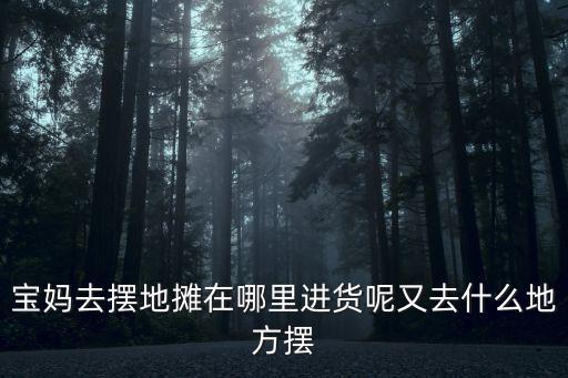 寶媽去擺地攤在哪里進貨呢又去什么地方擺