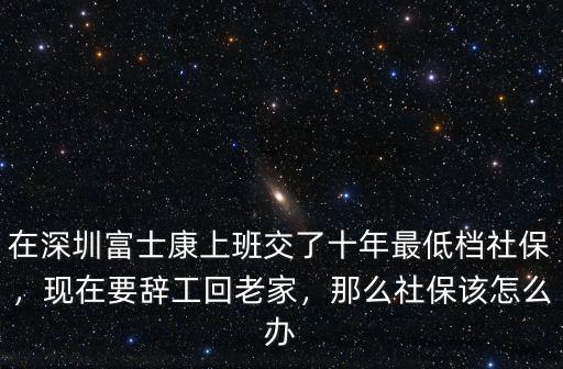 在深圳富士康上班交了十年最低檔社保，現在要辭工回老家，那么社保該怎么辦