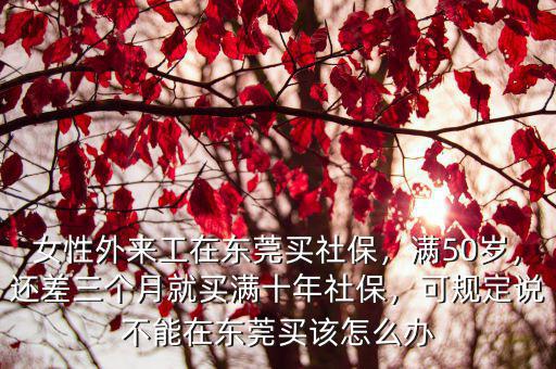 女性外來工在東莞買社保，滿50歲，還差三個(gè)月就買滿十年社保，可規(guī)定說不能在東莞買該怎么辦