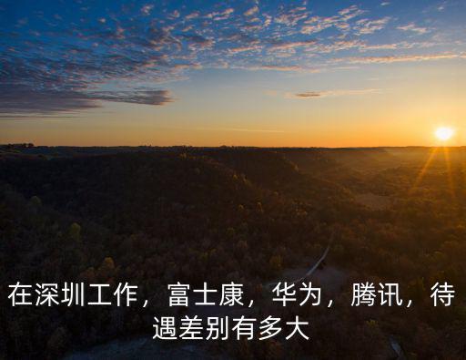 在深圳工作，富士康，華為，騰訊，待遇差別有多大