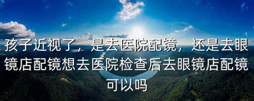 孩子近視了，是去醫院配鏡，還是去眼鏡店配鏡想去醫院檢查后去眼鏡店配鏡可以嗎