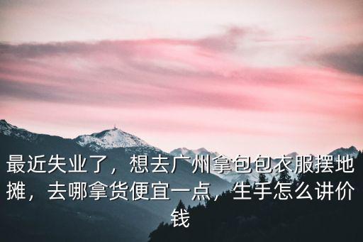 最近失業了，想去廣州拿包包衣服擺地攤，去哪拿貨便宜一點，生手怎么講價錢