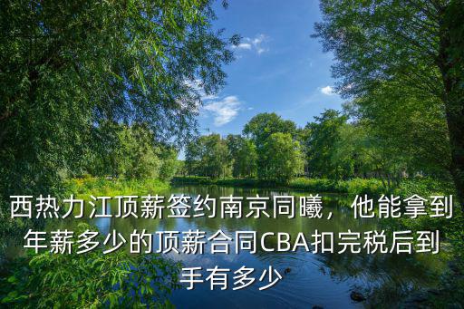 西熱力江頂薪簽約南京同曦，他能拿到年薪多少的頂薪合同CBA扣完稅后到手有多少