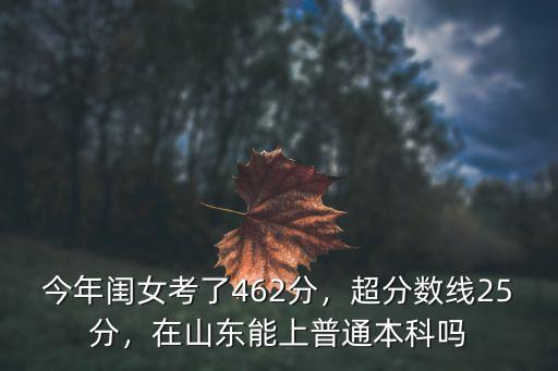 今年閨女考了462分，超分?jǐn)?shù)線25分，在山東能上普通本科嗎