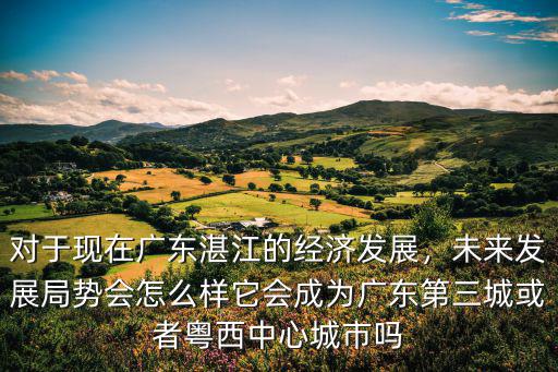 對于現在廣東湛江的經濟發展，未來發展局勢會怎么樣它會成為廣東第三城或者粵西中心城市嗎
